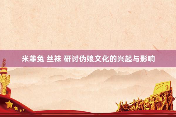 米菲兔 丝袜 研讨伪娘文化的兴起与影响