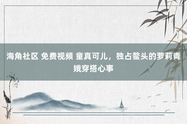 海角社区 免费视频 童真可儿，独占鳌头的萝莉青娥穿搭心事