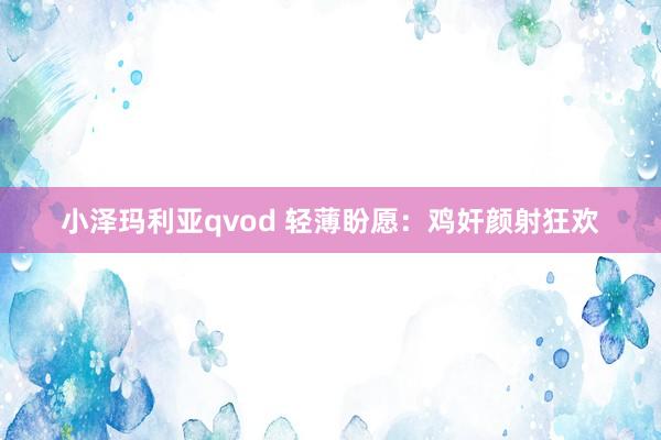 小泽玛利亚qvod 轻薄盼愿：鸡奸颜射狂欢