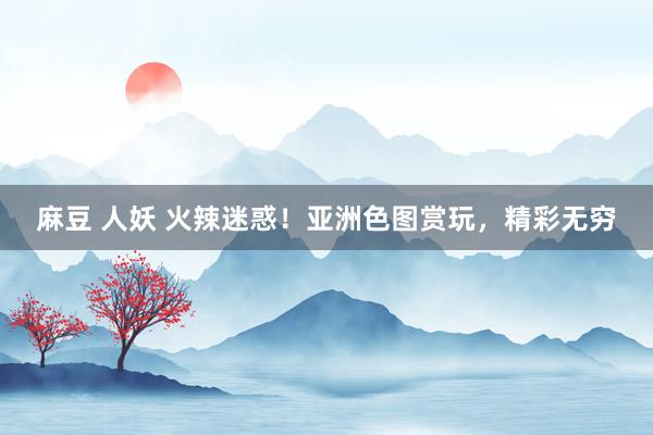 麻豆 人妖 火辣迷惑！亚洲色图赏玩，精彩无穷