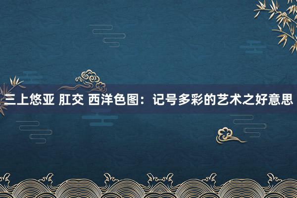 三上悠亚 肛交 西洋色图：记号多彩的艺术之好意思