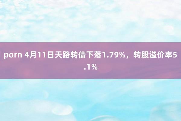 porn 4月11日天路转债下落1.79%，转股溢价率5.1%
