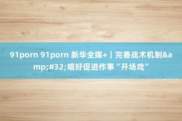91porn 91porn 新华全媒+｜完善战术机制&#32;唱好促进作事“开场戏”