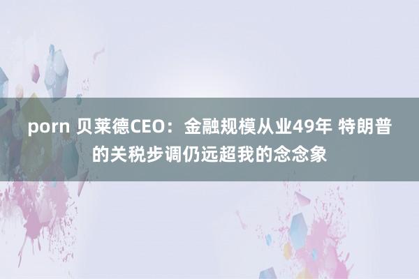 porn 贝莱德CEO：金融规模从业49年 特朗普的关税步调仍远超我的念念象