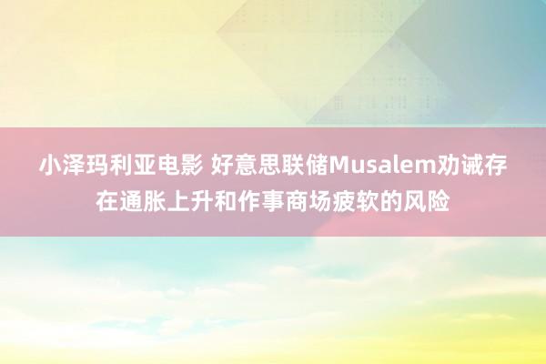 小泽玛利亚电影 好意思联储Musalem劝诫存在通胀上升和作事商场疲软的风险