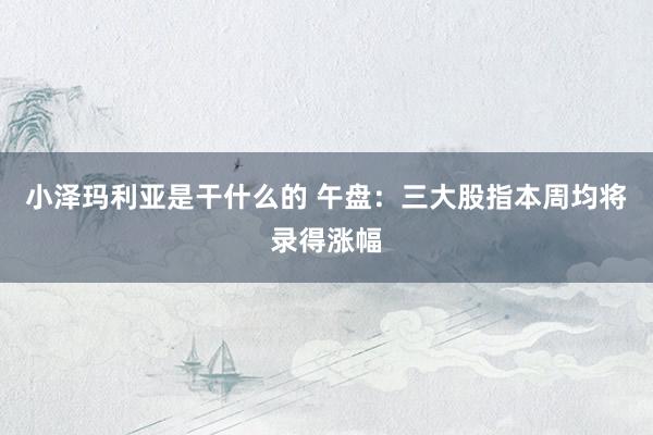 小泽玛利亚是干什么的 午盘：三大股指本周均将录得涨幅