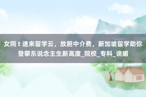 女同 t 速来留学云，放胆中介费，新加坡留学助你登攀东说念主生新高度_院校_专科_谀媚