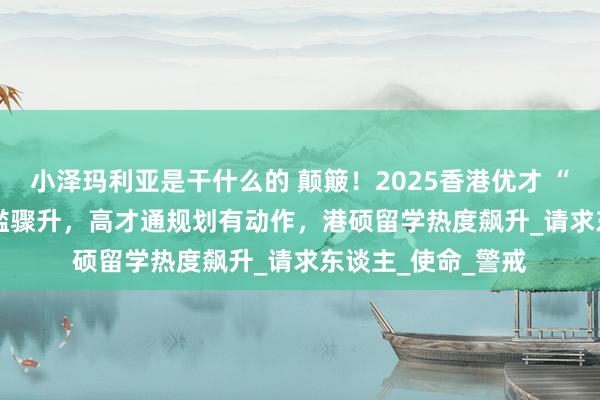小泽玛利亚是干什么的 颠簸！2025香港优才 “12 进 6”学历门槛骤升，高才通规划有动作，港硕留学热度飙升_请求东谈主_使命_警戒