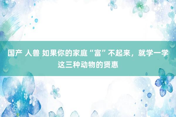 国产 人兽 如果你的家庭“富”不起来，就学一学这三种动物的贤惠