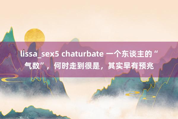 lissa_sex5 chaturbate 一个东谈主的“气数”，何时走到很是，其实早有预兆