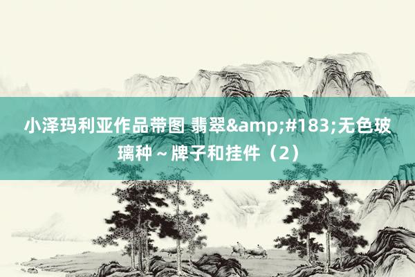 小泽玛利亚作品带图 翡翠&#183;无色玻璃种～牌子和挂件（2）