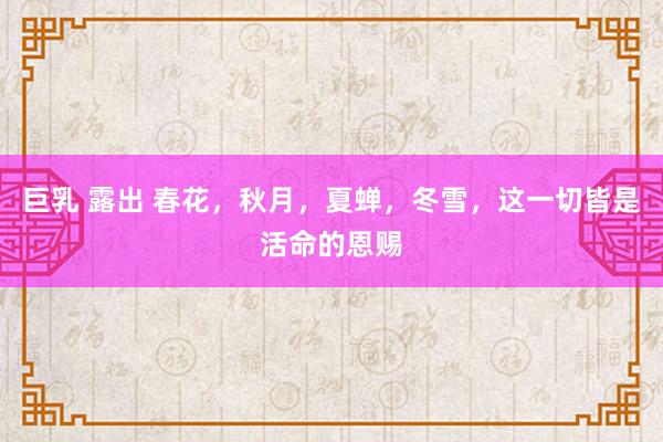 巨乳 露出 春花，秋月，夏蝉，冬雪，这一切皆是活命的恩赐