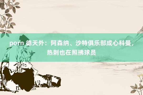 porn 德天外：阿森纳、沙特俱乐部成心科曼，热刺也在照拂球员
