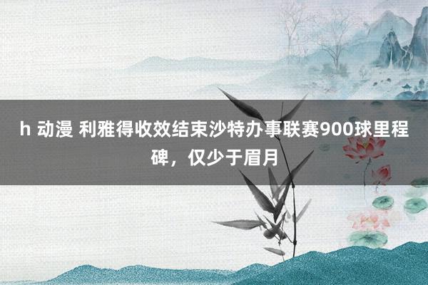 h 动漫 利雅得收效结束沙特办事联赛900球里程碑，仅少于眉月
