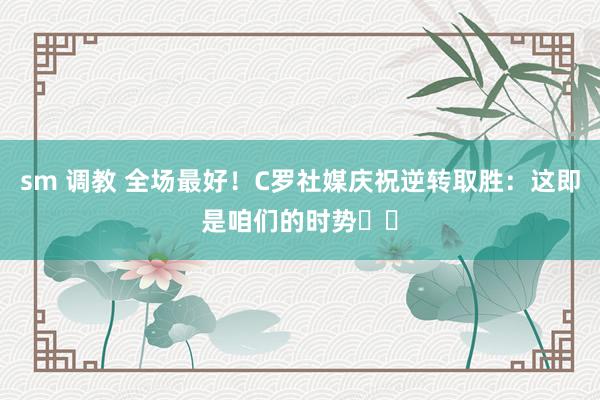 sm 调教 全场最好！C罗社媒庆祝逆转取胜：这即是咱们的时势⚽⚽