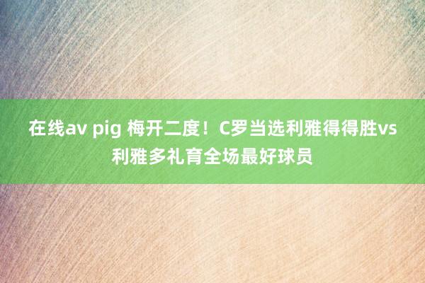 在线av pig 梅开二度！C罗当选利雅得得胜vs利雅多礼育全场最好球员