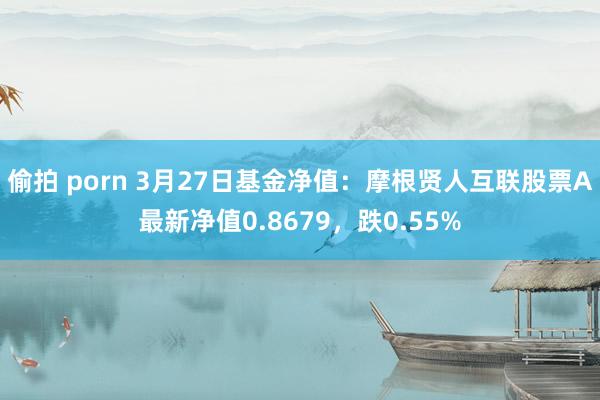 偷拍 porn 3月27日基金净值：摩根贤人互联股票A最新净值0.8679，跌0.55%