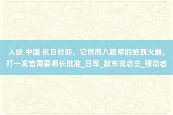 人妖 中国 抗日时期，它然而八路军的绝顶火器，打一发皆需要师长批准_日军_敌东说念主_骚动者