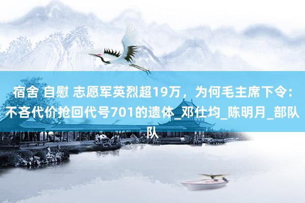 宿舍 自慰 志愿军英烈超19万，为何毛主席下令：不吝代价抢回代号701的遗体_邓仕均_陈明月_部队