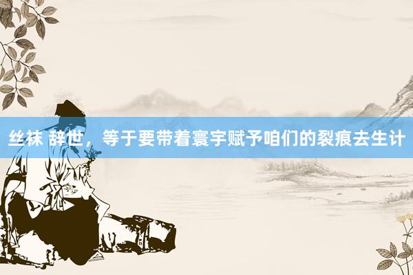丝袜 辞世，等于要带着寰宇赋予咱们的裂痕去生计
