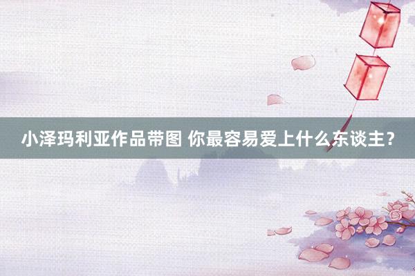 小泽玛利亚作品带图 你最容易爱上什么东谈主？