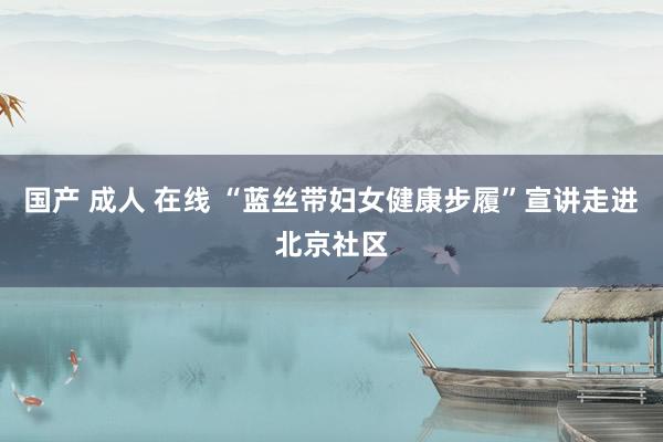 国产 成人 在线 “蓝丝带妇女健康步履”宣讲走进北京社区