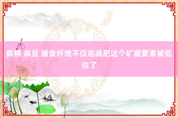 蘇暢 麻豆 膳食纤维不仅能减肥这个矿藏要素被低估了