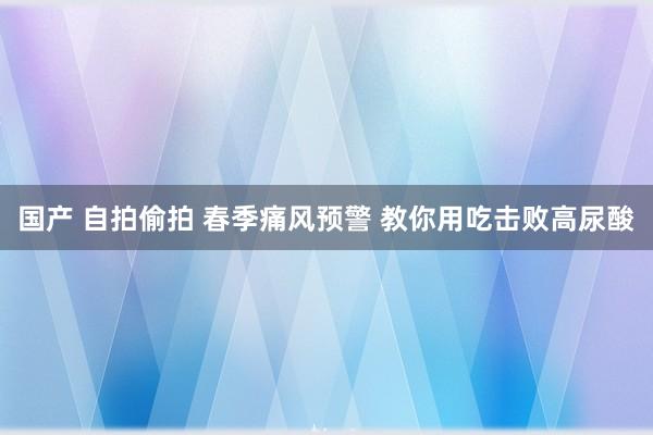 国产 自拍偷拍 春季痛风预警 教你用吃击败高尿酸