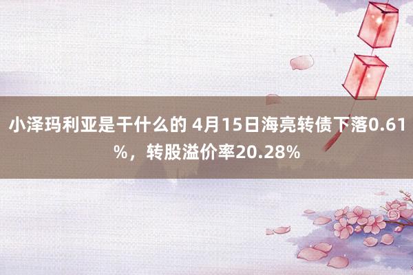 小泽玛利亚是干什么的 4月15日海亮转债下落0.61%，转股溢价率20.28%