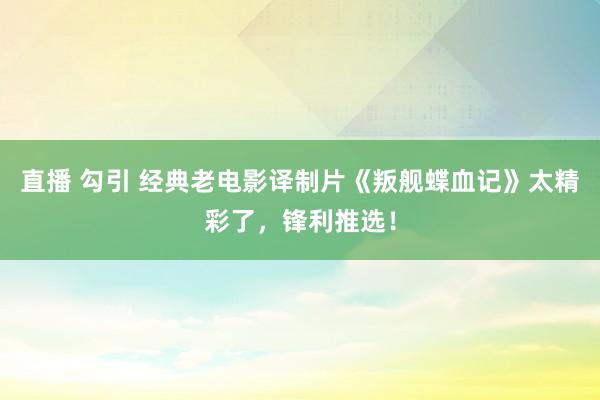 直播 勾引 经典老电影译制片《叛舰蝶血记》太精彩了，锋利推选！