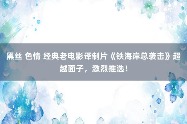 黑丝 色情 经典老电影译制片《铁海岸总袭击》超越面子，激烈推选！