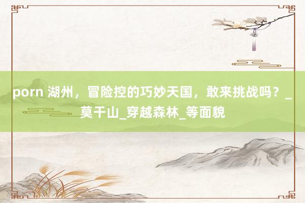 porn 湖州，冒险控的巧妙天国，敢来挑战吗？_莫干山_穿越森林_等面貌