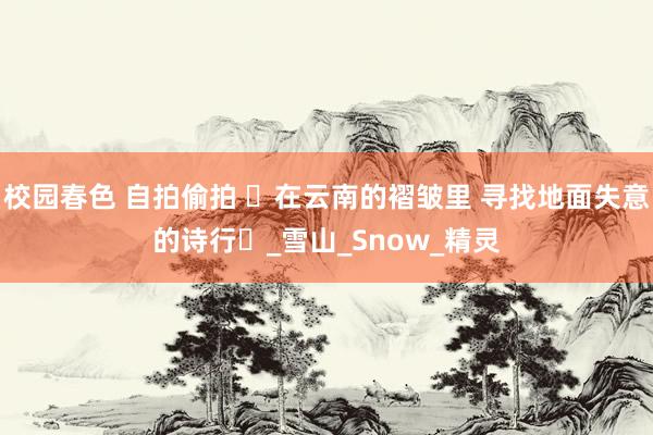 校园春色 自拍偷拍 ‌在云南的褶皱里 寻找地面失意的诗行‌_雪山_Snow_精灵