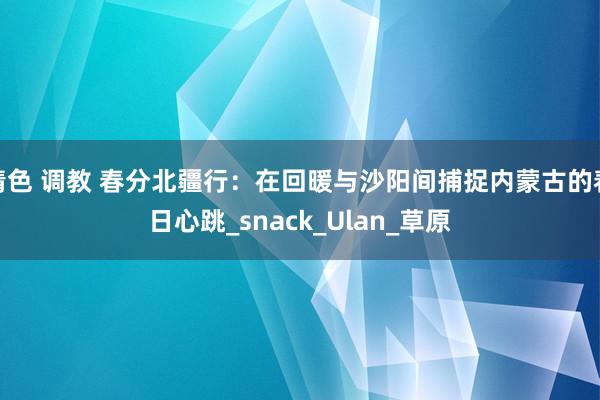 情色 调教 春分北疆行：在回暖与沙阳间捕捉内蒙古的春日心跳_snack_Ulan_草原