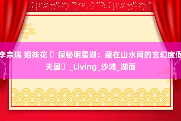 李宗瑞 姐妹花 ‌探秘明星湖：藏在山水间的玄幻度假天国‌_Living_沙滩_湖面