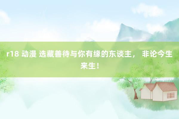 r18 动漫 选藏善待与你有缘的东谈主， 非论今生来生！