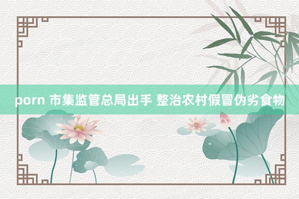 porn 市集监管总局出手 整治农村假冒伪劣食物