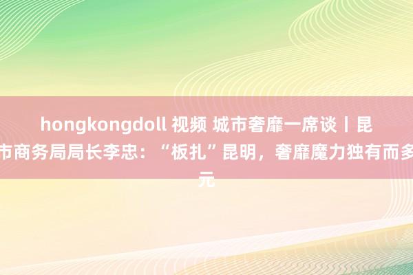 hongkongdoll 视频 城市奢靡一席谈丨昆明市商务局局长李忠：“板扎”昆明，奢靡魔力独有而多元