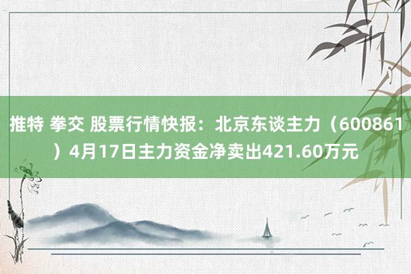 推特 拳交 股票行情快报：北京东谈主力（600861）4月17日主力资金净卖出421.60万元