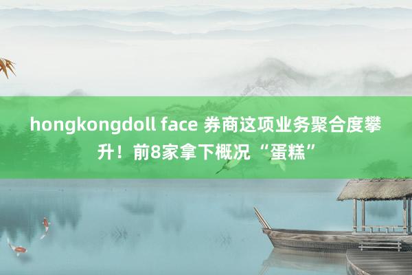 hongkongdoll face 券商这项业务聚合度攀升！前8家拿下概况 “蛋糕”