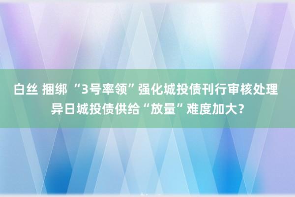 白丝 捆绑 “3号率领”强化城投债刊行审核处理 异日城投债供给“放量”难度加大？