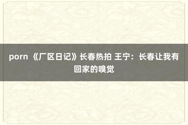 porn 《厂区日记》长春热拍 王宁：长春让我有回家的嗅觉