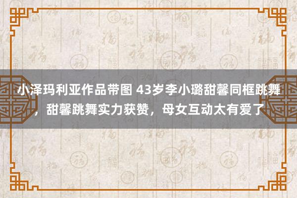 小泽玛利亚作品带图 43岁李小璐甜馨同框跳舞，甜馨跳舞实力获赞，母女互动太有爱了