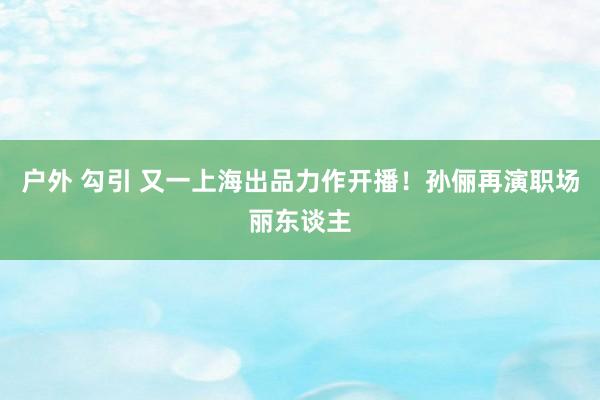 户外 勾引 又一上海出品力作开播！孙俪再演职场丽东谈主