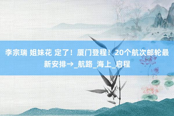 李宗瑞 姐妹花 定了！厦门登程！20个航次邮轮最新安排→_航路_海上_启程