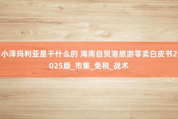 小泽玛利亚是干什么的 海南自贸港旅游零卖白皮书2025版_市集_免税_战术