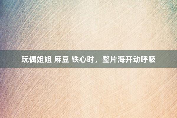 玩偶姐姐 麻豆 铁心时，整片海开动呼吸