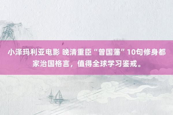 小泽玛利亚电影 晚清重臣“曾国藩”10句修身都家治国格言，值得全球学习鉴戒。