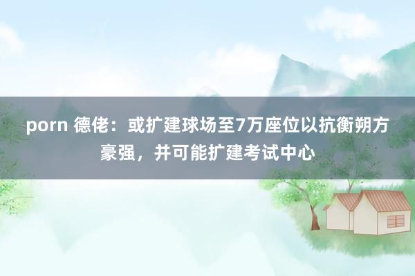porn 德佬：或扩建球场至7万座位以抗衡朔方豪强，并可能扩建考试中心