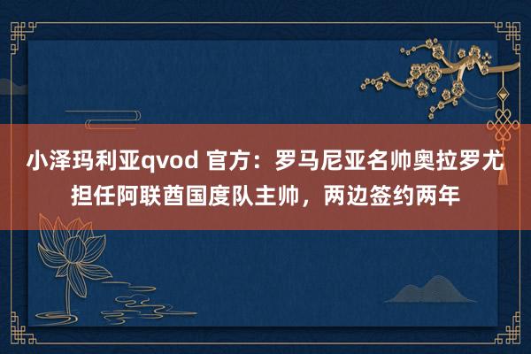 小泽玛利亚qvod 官方：罗马尼亚名帅奥拉罗尤担任阿联酋国度队主帅，两边签约两年